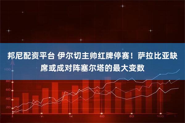 邦尼配资平台 伊尔切主帅红牌停赛！萨拉比亚缺席或成对阵塞尔塔的最大变数