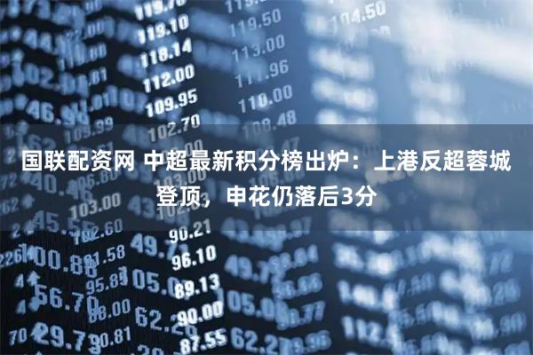 国联配资网 中超最新积分榜出炉:上港反超蓉城登顶,申花仍落后3分