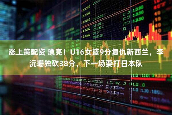 涨上策配资 漂亮！U16女篮9分复仇新西兰，李沅珊独砍38分，下一场要打日本队