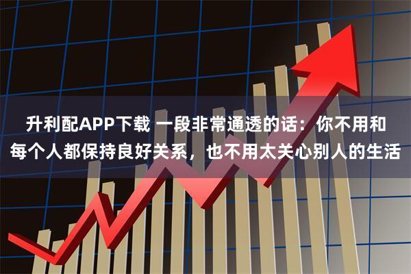 升利配APP下载 一段非常通透的话：你不用和每个人都保持良好关系，也不用太关心别人的生活