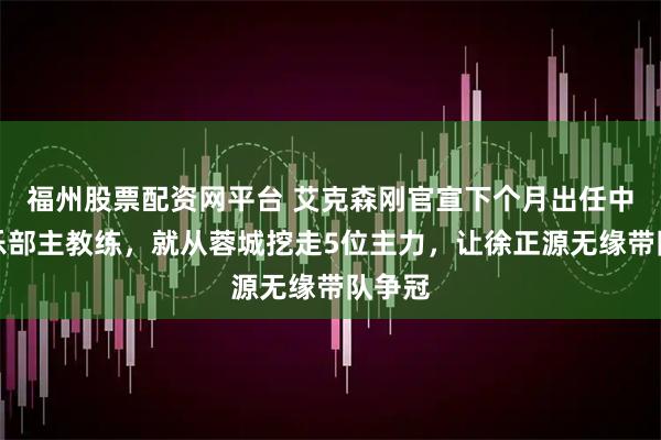 福州股票配资网平台 艾克森刚官宣下个月出任中超俱乐部主教练，就从蓉城挖走5位主力，让徐正源无缘带队争冠