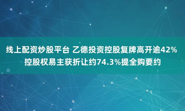 线上配资炒股平台 乙德投资控股复牌高开逾42% 控股权易主获折让约74.3%提全购要约