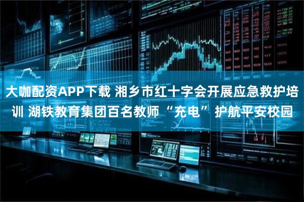 大咖配资APP下载 湘乡市红十字会开展应急救护培训 湖铁教育集团百名教师 “充电” 护航平安校园