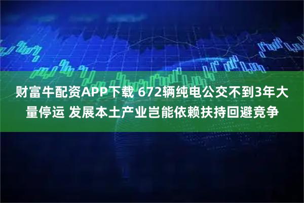 财富牛配资APP下载 672辆纯电公交不到3年大量停运 发展本土产业岂能依赖扶持回避竞争