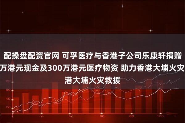 配操盘配资官网 可孚医疗与香港子公司乐康轩捐赠200万港元现金及300万港元医疗物资 助力香港大埔火灾救援