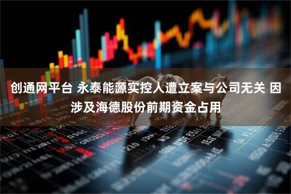 创通网平台 永泰能源实控人遭立案与公司无关 因涉及海德股份前期资金占用