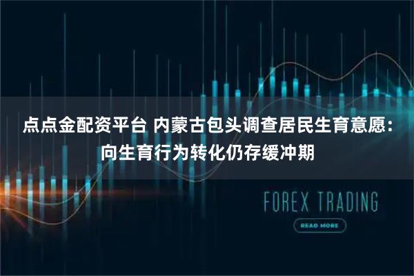 点点金配资平台 内蒙古包头调查居民生育意愿：向生育行为转化仍存缓冲期