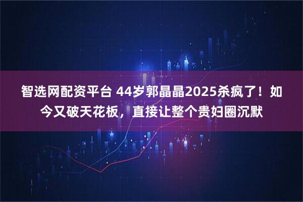 智选网配资平台 44岁郭晶晶2025杀疯了！如今又破天花板，直接让整个贵妇圈沉默