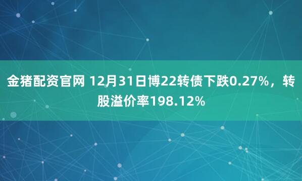 金猪配资官网 12月31日博22转债下跌0.27%,转股溢价率198.12%