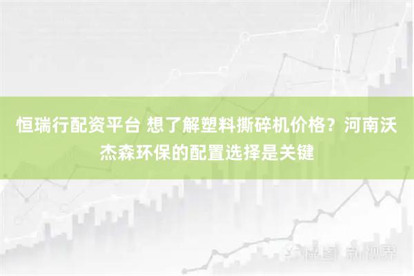 恒瑞行配资平台 想了解塑料撕碎机价格？河南沃杰森环保的配置选择是关键