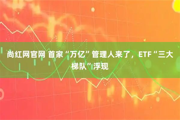 尚红网官网 首家“万亿”管理人来了，ETF“三大梯队”浮现