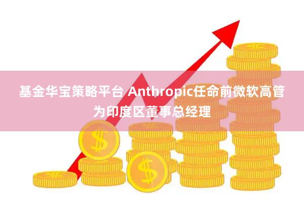 基金华宝策略平台 Anthropic任命前微软高管为印度区董事总经理