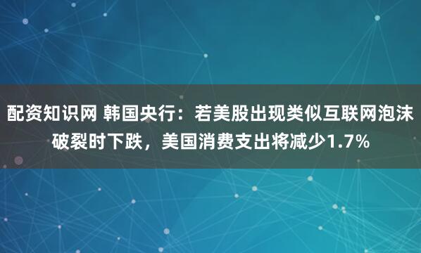 配资知识网 韩国央行：若美股出现类似互联网泡沫破裂时下跌，美国消费支出将减少1.7%