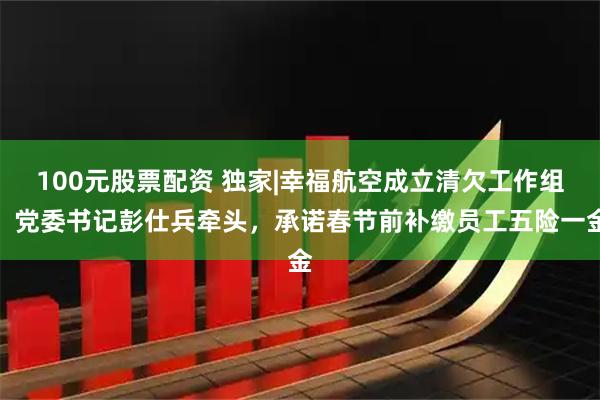 100元股票配资 独家|幸福航空成立清欠工作组：党委书记彭仕兵牵头，承诺春节前补缴员工五险一金