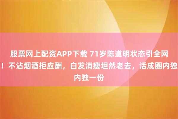 股票网上配资APP下载 71岁陈道明状态引全网热议！不沾烟酒拒应酬，白发消瘦坦然老去，活成圈内独一份