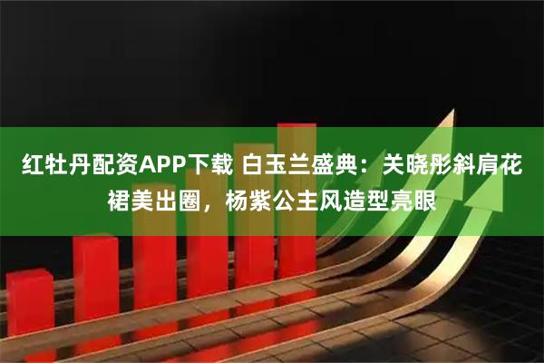 红牡丹配资APP下载 白玉兰盛典：关晓彤斜肩花裙美出圈，杨紫公主风造型亮眼