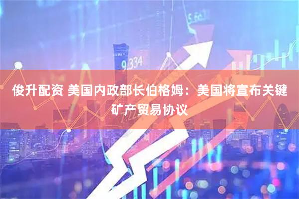 俊升配资 美国内政部长伯格姆：美国将宣布关键矿产贸易协议