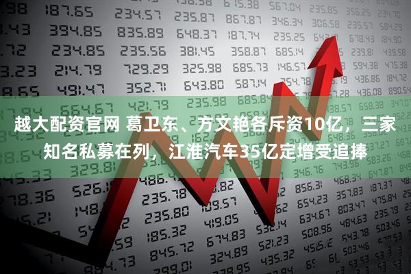 越大配资官网 葛卫东、方文艳各斥资10亿，三家知名私募在列，江淮汽车35亿定增受追捧